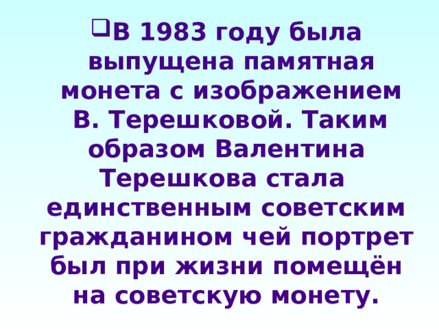 В 1983 году была выпущена памятная монета с изображением  В. Терешковой. Таким образом Валентина Терешкова стала единственным советским гражданином чей портрет был при жизни помещён на советскую монету. 