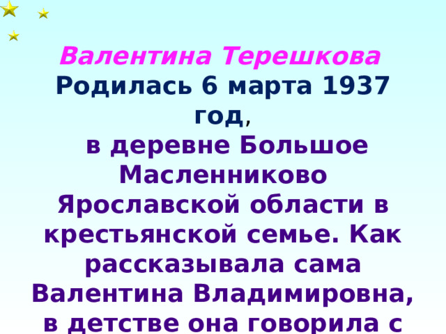 Валентина Терешкова Родилась 6 марта 1937 год ,  в деревне Большое Масленниково Ярославской области в крестьянской семье. Как рассказывала сама Валентина Владимировна, в детстве она говорила с родными по-белору сски .  