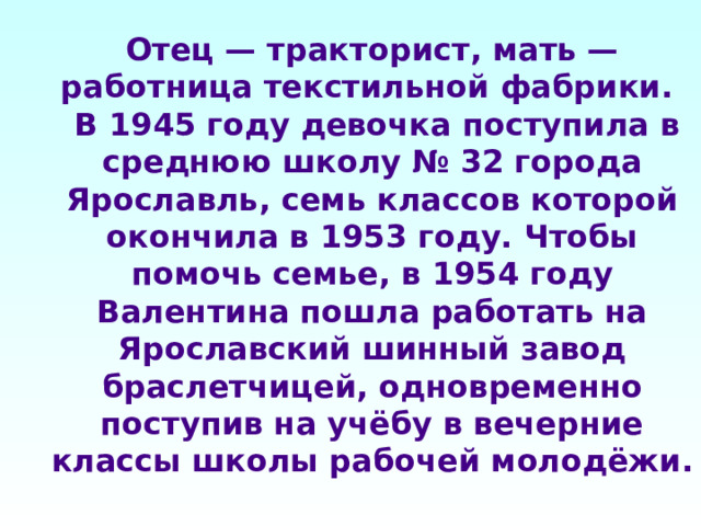 Отец — тракторист, мать — работница текстильной фабрики.  В 1945 году девочка поступила в среднюю школу № 32 города Ярославль, семь классов которой окончила в 1953 году. Чтобы помочь семье, в 1954 году Валентина пошла работать на Ярославский шинный завод браслетчицей, одновременно поступив на учёбу в вечерние классы школы рабочей молодёжи. 