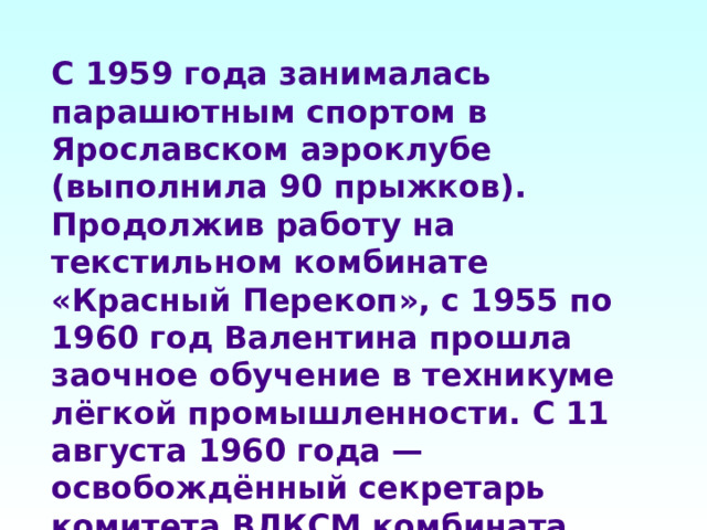 С 1959 года занималась парашютным спортом в Ярославском аэроклубе (выполнила 90 прыжков). Продолжив работу на текстильном комбинате «Красный Перекоп», с 1955 по 1960 год Валентина прошла заочное обучение в техникуме лёгкой промышленности. С 11 августа 1960 года — освобождённый секретарь комитета ВЛКСМ комбината «Красный Перекоп». 