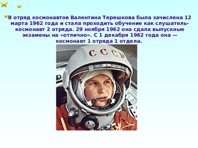 В отряд космонавтов Валентина Терешкова была зачислена 12 марта 1962 года и стала проходить обучение как слушатель-космонавт 2 отряда. 29 ноября 1962 она сдала выпускные экзамены на «отлично». С 1 декабря 1962 года она — космонавт 1 отряда 1 отдела. 