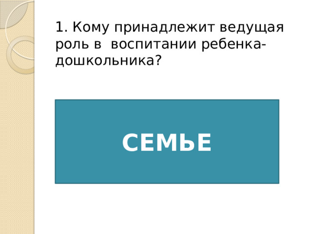 1. Кому принадлежит ведущая роль в  воспитании ребенка-дошкольника? СЕМЬЕ 