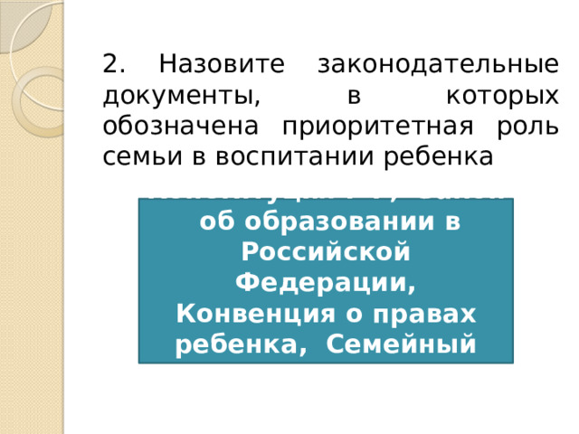 2. Назовите законодательные документы, в которых обозначена приоритетная роль семьи в воспитании ребенка Конституция РФ,  Закон  об образовании в Российской Федерации, Конвенция о правах ребенка,  Семейный кодекс 