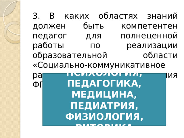 3. В каких областях знаний должен быть компетентен педагог для полнеценной работы по реализации образовательной области «Социально-коммуникативное развитие в условиях введения ФГОС ДО?» ПСИХОЛОГИЯ, ПЕДАГОГИКА, МЕДИЦИНА, ПЕДИАТРИЯ, ФИЗИОЛОГИЯ, РИТОРИКА 