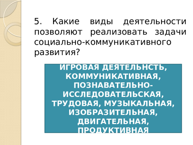 5. Какие виды деятельности позволяют реализовать задачи социально-коммуникативного развития? ИГРОВАЯ ДЕЯТЕЛЬНСТЬ, КОММУНИКАТИВНАЯ, ПОЗНАВАТЕЛЬНО-ИССЛЕДОВАТЕЛЬСКАЯ, ТРУДОВАЯ, МУЗЫКАЛЬНАЯ, ИЗОБРАЗИТЕЛЬНАЯ, ДВИГАТЕЛЬНАЯ, ПРОДУКТИВНАЯ 