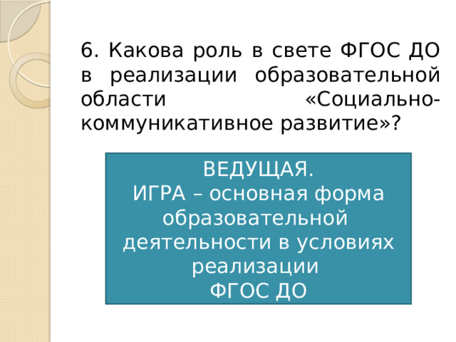 6. Какова роль в свете ФГОС ДО в реализации образовательной области «Социально-коммуникативное развитие»? ВЕДУЩАЯ. ИГРА – основная форма образовательной деятельности в условиях реализации ФГОС ДО 