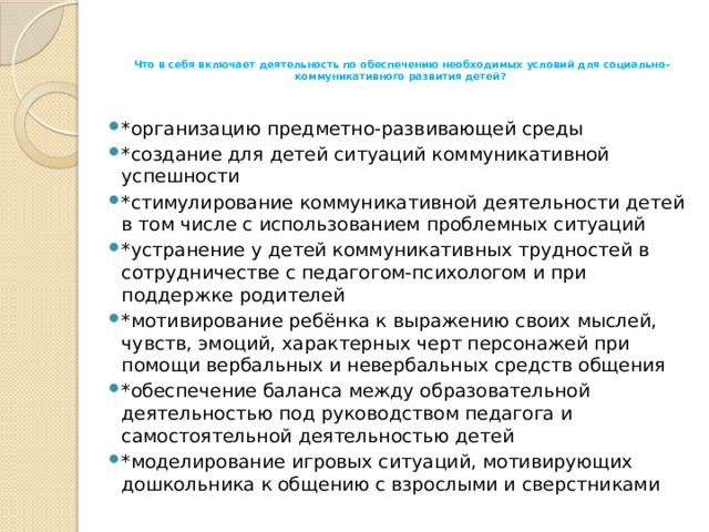 Что в себя включает деятельность по обеспечению необходимых условий для социально-коммуникативного развития детей?      *организацию предметно-развивающей среды  *создание для детей ситуаций коммуникативной успешности *стимулирование коммуникативной деятельности детей в том числе с использованием проблемных ситуаций *устранение у детей коммуникативных трудностей в сотрудничестве с педагогом-психологом и при поддержке родителей *мотивирование ребёнка к выражению своих мыслей, чувств, эмоций, характерных черт персонажей при помощи вербальных и невербальных средств общения *обеспечение баланса между образовательной деятельностью под руководством педагога и самостоятельной деятельностью детей *моделирование игровых ситуаций, мотивирующих дошкольника к общению с взрослыми и сверстниками 