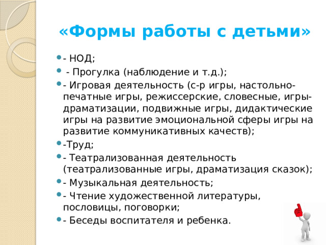 «Формы работы с детьми» - НОД;    - Прогулка (наблюдение и т.д.); - Игровая деятельность (с-р игры, настольно-печатные игры, режиссерские, словесные, игры-драматизации, подвижные игры, дидактические игры на развитие эмоциональной сферы игры на развитие коммуникативных качеств); -Труд; - Театрализованная деятельность (театрализованные игры, драматизация сказок); - Музыкальная деятельность; - Чтение художественной литературы, пословицы, поговорки; - Беседы воспитателя и ребенка. 