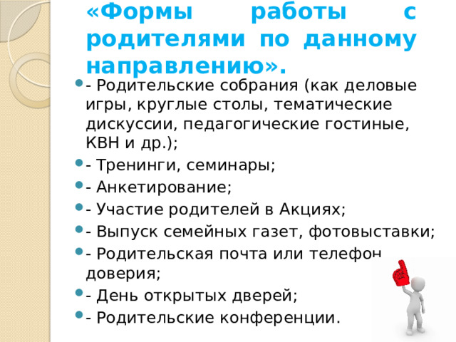 «Формы работы с родителями по данному направлению».   - Родительские собрания (как деловые игры, круглые столы, тематические дискуссии, педагогические гостиные, КВН и др.); - Тренинги, семинары; - Анкетирование; - Участие родителей в Акциях; - Выпуск семейных газет, фотовыставки; - Родительская почта или телефон доверия; - День открытых дверей; - Родительские конференции. 