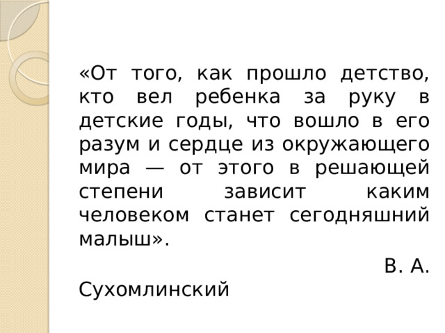 «От того, как прошло детство, кто вел ребенка за руку в детские годы, что вошло в его разум и сердце из окружающего мира — от этого в решающей степени зависит каким человеком станет сегодняшний малыш».  В. А. Сухомлинский 