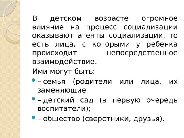 В детском возрасте огромное влияние на процесс социализации оказывают агенты социализации, то есть лица, с которыми у ребенка происходит непосредственное взаимодействие. Ими могут быть: –  семья (родители или лица, их заменяющие –  детский сад (в первую очередь воспитатели); –  общество (сверстники, друзья). 