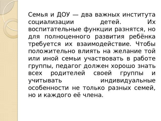 Семья и ДОУ — два важных института социализации детей. Их воспитательные функции разнятся, но для полноценного развития ребёнка требуется их взаимодействие. Чтобы положительно влиять на желание той или иной семьи участвовать в работе группы, педагог должен хорошо знать всех родителей своей группы и учитывать индивидуальные особенности не только разных семей, но и каждого её члена. 