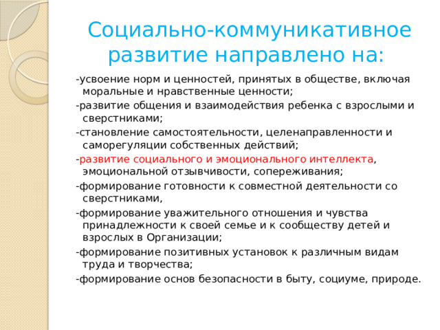 Социально-коммуникативное развитие направлено на: -усвоение норм и ценностей, принятых в обществе, включая моральные и нравственные ценности; -развитие общения и взаимодействия ребенка с взрослыми и сверстниками; -становление самостоятельности, целенаправленности и саморегуляции собственных действий; - развитие социального и эмоционального интеллекта , эмоциональной отзывчивости, сопереживания; -формирование готовности к совместной деятельности со сверстниками, -формирование уважительного отношения и чувства принадлежности к своей семье и к сообществу детей и взрослых в Организации; -формирование позитивных установок к различным видам труда и творчества; -формирование основ безопасности в быту, социуме, природе. 