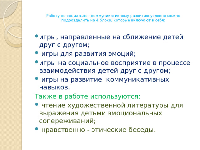 Работу по социально - коммуникативному развитию условно можно подразделить на 4 блока, которые включают в себя:   игры, направленные на сближение детей друг с другом;  игры для развития эмоций; игры на социальное восприятие в процессе взаимодействия детей друг с другом;  игры на развитие коммуникативных навыков.  Также в работе используются:  чтение художественной литературы для выражения детьми эмоциональных сопереживаний;  нравственно - этические беседы.  