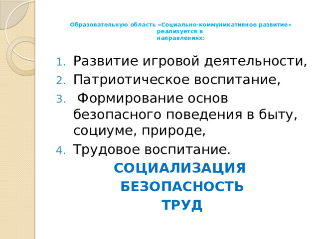 Образовательную область «Социально-коммуникативное развитие» реализуется в  направлениях:   Развитие игровой деятельности, Патриотическое воспитание,  Формирование основ безопасного поведения в быту, социуме, природе, Трудовое воспитание. СОЦИАЛИЗАЦИЯ БЕЗОПАСНОСТЬ ТРУД 