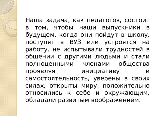 Наша задача, как педагогов, состоит в том, чтобы наши выпускники в будущем, когда они пойдут в школу, поступят в ВУЗ или устроятся на работу, не испытывали трудностей в общении с другими людьми и стали полноценными членами общества проявляя инициативу и самостоятельность, уверены в своих силах, открыты миру, положительно относились к себе и окружающим, обладали развитым воображением. 