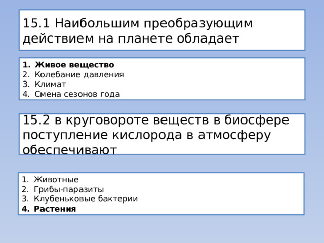 15.1 Наибольшим преобразующим действием на планете обладает Живое вещество Колебание давления Климат Смена сезонов года 15.2 в круговороте веществ в биосфере поступление кислорода в атмосферу обеспечивают Животные Грибы-паразиты Клубеньковые бактерии Растения 