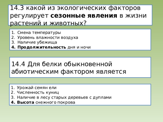 14.3 какой из экологических факторов регулирует сезонные явления в жизни растений и животных? Смена температуры Уровень влажности воздуха Наличие убежища Продолжительность дня и ночи 14.4 Для белки обыкновенной абиотическим фактором является Урожай семян ели Численность куниц Наличие в лесу старых деревьев с дуплами Высота снежного покрова 