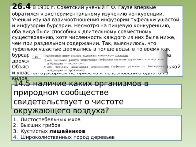 26.4 В 1930 г. Советский ученый Г.Ф. Гаузе впервые обратился к экспериментальному изучению конкуренции. Ученый изучал взаимоотношения инфузории туфельки ушастой и инфузории бурсарии. Несмотря на пищевую конкуренцию, оба вида были способны к длительному совместному существованию, хотя численность каждого из них была ниже, чем при раздельном содержании. Так, выяснилось, что туфельки ушастые держались в толще воды, в то время как бурсарии- около дна. Кроме того, бурсария охотнее поедала дрожжи, а туфелька ушастая – бактерии.  Объясните , почему конкуренция между инфузорией туфелькой и ушастой бурсарией не привела к исчезновению одного из видов. 14.5 наличие каких организмов в природном сообществе свидетельствует о чистоте окружающего воздуха? Листостебельных мхов Высших грибов Кустистых лишайников Широколиственных пород деревьев 