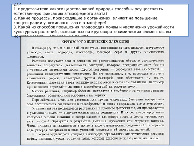 27.4  1. представители какого царства живой природы способны осуществлять естественную фиксацию атмосферного азота?  2. Какие процессы, происходящие в организмах, влияют на повышение концентрации углекислого газа в атмосфере?  3. Какой из способов повышения плодородия почвы и увеличения урожайности культурных растений , основанных на круговороте химических элементов, вы можете назвать , опираясь на текст? 