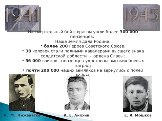 На смертельный бой с врагом ушли более 300 000 пензенцев. Наша земля дала Родине:  более 200 Героев Советского Союза;  38 человек стали полными кавалерами высшего знака солдатской доблести - ордена Славы;  56 000 воинов - пензенцев удостоены высоких боевых наград;  почти  200 000 наших земляков не вернулись с полей войны. А. М.  Кижеватов К. Е. Анохин  Е. Я. Мошков 