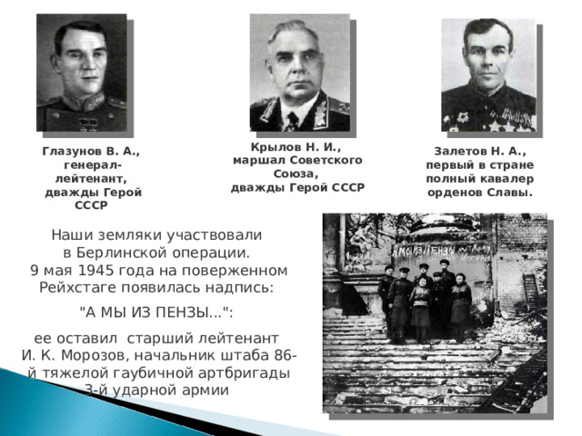 Крылов Н. И., маршал Советского Союза, дважды Герой СССР Глазунов В. А., генерал-лейтенант, дважды Герой СССР Залетов Н. А., первый в стране полный кавалер орденов Славы. Наши земляки участвовали в Берлинской операции. 9 мая 1945 года на поверженном Рейхстаге появилась надпись: 