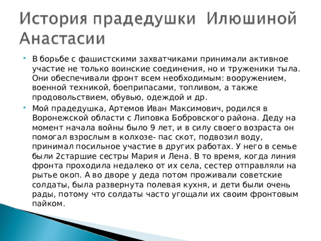В борьбе с фашистскими захватчиками принимали активное участие не только воинские соединения, но и труженики тыла. Они обеспечивали фронт всем необходимым: вооружением, военной техникой, боеприпасами, топливом, а также продовольствием, обувью, одеждой и др.  Мой прадедушка, Артемов Иван Максимович, родился в Воронежской области с Липовка Бобровского района. Деду на момент начала войны было 9 лет, и в силу своего возраста он помогал взрослым в колхозе- пас скот, подвозил воду, принимал посильное участие в других работах. У него в семье были 2старшие сестры Мария и Лена. В то время, когда линия фронта проходила недалеко от их села, сестер отправляли на рытье окоп. А во дворе у деда потом проживали советские солдаты, была развернута полевая кухня, и дети были очень рады, потому что солдаты часто угощали их своим фронтовым пайком.  