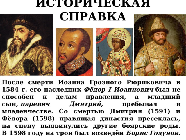 ИСТОРИЧЕСКАЯ СПРАВКА После смерти Иоанна Грозного Рюриковича в 1584 г.  его наследник  Фёдор I Иоаннович  был не способен к делам правления, а младший сын,  царевич Дмитрий , пребывал в младенчестве. Со смертью Дмитрия (1591) и Фёдора (1598) правящая династия пресеклась, на сцену выдвинулись другие боярские роды. В 1598 году на трон был возведён Борис Годунов . 