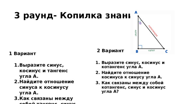 3 раунд- Копилка знаний 2 Вариант 1 Вариант Выразите синус, косинус и котангенс угла А. Найдите отношение косинуса к синусу угла А. Как связаны между собой котангенс, синус и косинус угла А? Выразите синус, косинус и тангенс угла А. Найдите отношение синуса к косинусу угла А. Как связаны между собой тангенс, синус и косинус угла А? 