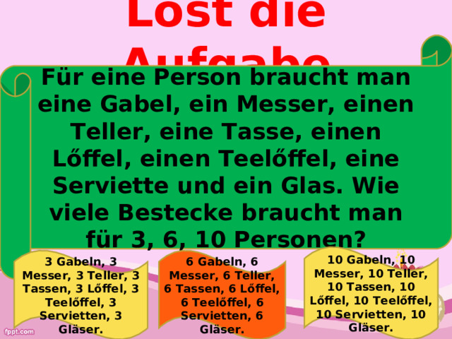 Lőst die Aufgabe Für eine Person braucht man eine Gabel, ein Messer, einen Teller, eine Tasse, einen L ő ffel, einen Teel ő ffel, eine Serviette  und ein Glas. Wie viele Bestecke braucht man für 3, 6, 10 Personen ? 10 Gabeln, 10 Messer, 10 Teller, 10 Tassen, 10 L ő ffel, 10 Teel ő ffel, 10 Servietten, 10 Gläser. 3 Gabeln, 3 Messer, 3 Teller, 3 Tassen, 3 L ő ffel, 3 Teel ő ffel, 3 Servietten, 3 Gläser. 6 Gabeln, 6 Messer, 6 Teller, 6 Tassen, 6 L ő ffel, 6 Teel ő ffel, 6 Servietten, 6 Gläser. 