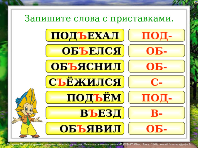 Запишите слова с приставками. ПОЕХАЛ ПОД Ъ ЕХАЛ ПОД- НАЕЛСЯ ОБ Ъ ЕЛСЯ ОБ- ПОЯСНИЛ ОБ Ъ ЯСНИЛ ОБ- С Ъ ЁЖИЛСЯ С- ПОЁЖИЛСЯ ПОД- ПРИЁМ ПОД Ъ ЁМ В- ВЫЕЗД В Ъ ЕЗД ОБ- ЗАЯВИЛ ОБ Ъ ЯВИЛ 