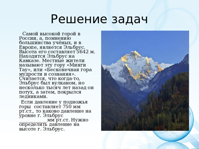 Решение задач  Самой высокой горой в России, а, помнению большинства учёных, и в Европе, является Эльбрус. Высота его составляет 5642 м. Находится Эльбрус на Кавказе. Местные жители называют эту гору «Минги Тау», или «Бесконечная гора мудрости и сознания». Считается, что когда-то, Эльбрус был вулканом, но несколько тысяч лет назад он потух, а затем, покрылся ледниками.  Если давление у подножья горы составляет 750 мм рт.ст., то каково давление на уровне г. Эльбрус ____________мм рт.ст. Нужно определить давление на высоте г. Эльбрус. 