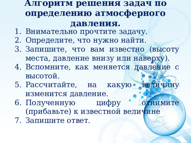 Алгоритм решения задач по определению атмосферного давления.   Внимательно прочтите задачу. Определите, что нужно найти. Запишите, что вам известно (высоту места, давление внизу или наверху). Вспомните, как меняется давление с высотой. Рассчитайте, на какую величину изменится давление. Полученную цифру отнимите (прибавьте) к известной величине Запишите ответ. 