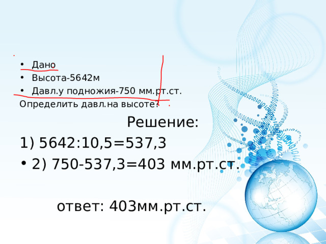 Дано Высота-5642м Давл.у подножия-750 мм.рт.ст. Определить давл.на высоте? Решение: 1) 5642:10,5=537,3 2) 750-537,3=403 мм.рт.ст.  ответ: 403мм.рт.ст. 