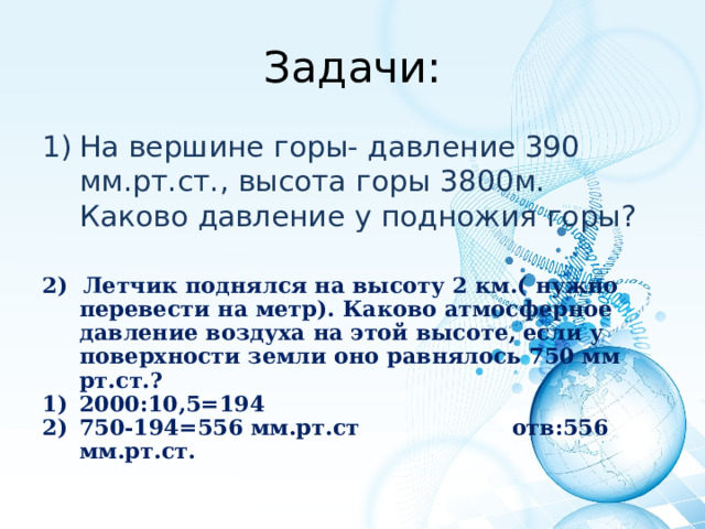 Задачи: На вершине горы- давление 390 мм.рт.ст., высота горы 3800м. Каково давление у подножия горы?  2) Летчик поднялся на высоту 2 км.( нужно перевести на метр). Каково атмосферное давление воздуха на этой высоте, если у поверхности земли оно равнялось 750 мм рт.ст.? 2000:10,5=194 750-194=556 мм.рт.ст отв:556 мм.рт.ст.  
