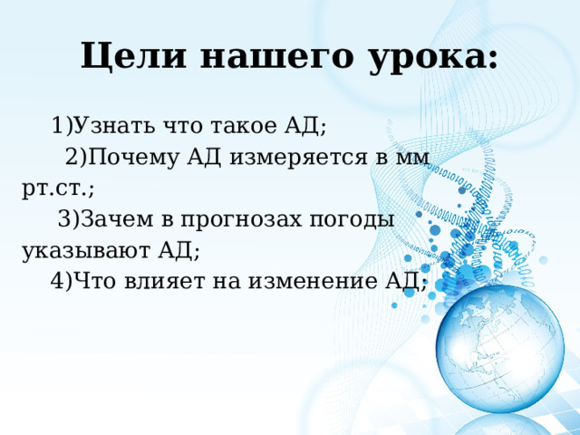 Цели нашего урока: 1)Узнать что такое АД; 1)Узнать что такое АД;  2)Почему АД измеряется в мм рт.ст.;  3)Зачем в прогнозах погоды указывают АД;  4)Что влияет на изменение АД; 