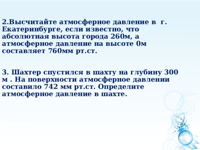       Высчитайте атмосферное давление в г. Екатеринбурге, если известно, что абсолютная высота города 260м, а атмосферное давление на высоте 0м составляет 760мм рт.ст.   3. Шахтер спустился в шахту на глубину 300 м . На поверхности атмосферное давлении составило 742 мм рт.ст. Определите атмосферное давление в шахте.   