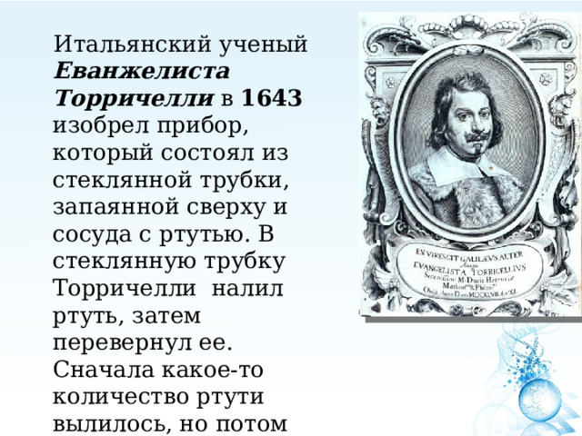 Итальянский ученый Еванжелиста Торричелли в 1643 изобрел прибор, который состоял из стеклянной трубки, запаянной сверху и сосуда с ртутью. В стеклянную трубку Торричелли налил ртуть, затем перевернул ее. Сначала какое-то количество ртути вылилось, но потом высота столбика почти не менялась. Это было в пункте А 