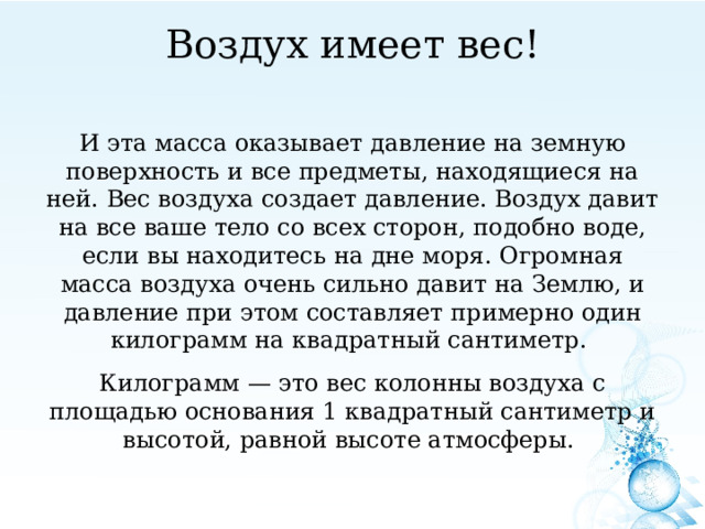 Воздух имеет вес!   И эта масса оказывает давление на земную поверхность и все предметы, находящиеся на ней. Вес воздуха создает давление. Воздух давит на все ваше тело со всех сторон, подобно воде, если вы находитесь на дне моря. Огромная масса воздуха очень сильно давит на Землю, и давление при этом составляет примерно один килограмм на квадратный сантиметр. Килограмм — это вес колонны воздуха с площадью основания 1 квадратный сантиметр и высотой, равной высоте атмосферы. 