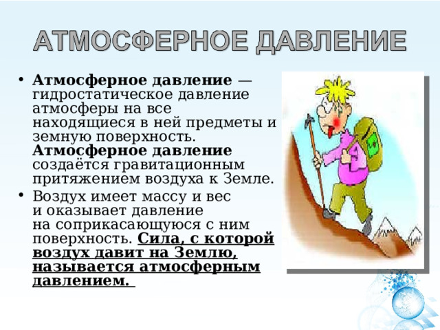 Атмосферное давление — гидростатическое давление атмосферы на все находящиеся в ней предметы и земную поверхность. Атмосферное давление создаётся гравитационным притяжением воздуха к Земле. Воздух имеет массу и вес и оказывает давление на соприкасающуюся с ним поверхность. Сила, с которой воздух давит на Землю, называется атмосферным давлением.  
