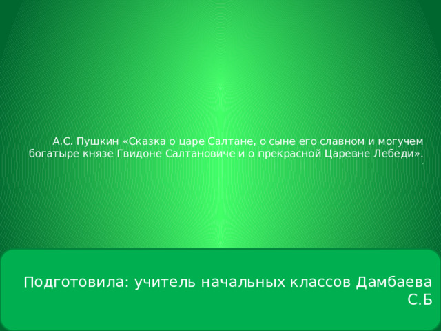    А.С. Пушкин «Сказка о царе Салтане, о сыне его славном и могучем богатыре князе Гвидоне Салтановиче и о прекрасной Царевне Лебеди».  .      Подготовила: учитель начальных классов Дамбаева С.Б 