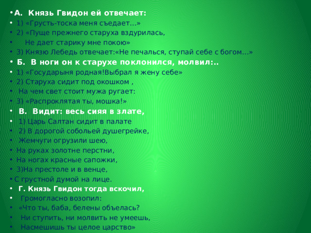 А. Князь Гвидон ей отвечает:  1) «Грусть-тоска меня съедает…»  2) «Пуще прежнего старуха вздурилась,  Не дает старику мне покою»  3) Князю Лебедь отвечает:«Не печалься, ступай себе с богом…»  Б. В ноги он к старухе поклонился, молвил:..  1) «Государыня родная!Выбрал я жену себе»  2) Старуха сидит под окошком ,  На чем свет стоит мужа ругает:  3) «Распроклятая ты, мошка!»  В. Видит: весь сияя в злате,  1) Царь Салтан сидит в палате  2) В дорогой собольей душегрейке,  Жемчуги огрузили шею,  На руках золотне перстни,  На ногах красные сапожки,  3)На престоле и в венце, С грустной думой на лице.  Г. Князь Гвидон тогда вскочил,  Громогласно возопил:  «Что ты, баба, белены объелась?  Ни ступить, ни молвить не умеешь,  Насмешишь ты целое царство» 
