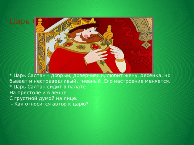      Царь Салтан       * Царь Салтан – добрый, доверчивый, любит жену, ребенка, но бывает и несправедливый, гневный. Его настроение меняется.  * Царь Салтан сидит в палате  На престоле и в венце  С грустной думой на лице.  - Как относится автор к царю?   