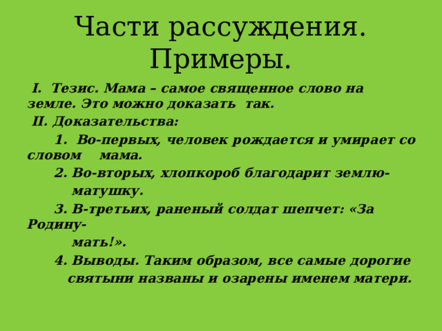 Части рассуждения. Примеры.  I. Тезис. Мама – самое священное слово на земле. Это можно доказать так.  II. Доказательства:  1. Во-первых, человек рождается и умирает со словом мама.  2. Во-вторых, хлопкороб благодарит землю-  матушку.  3. В-третьих, раненый солдат шепчет: «За Родину-  мать!».  4. Выводы. Таким образом, все самые дорогие  святыни названы и озарены именем матери. 