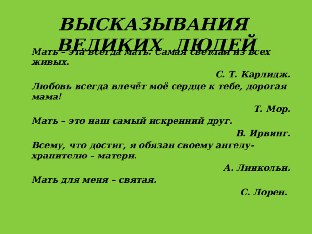 Высказывания  великих людей Мать – эта всегда мать. Самая светлая из всех живых. С. Т. Карлидж. Любовь всегда влечёт моё сердце к тебе, дорогая мама! Т. Мор. Мать – это наш самый искренний друг. В. Ирвинг. Всему, что достиг, я обязан своему ангелу-хранителю – матери. А. Линкольн. Мать для меня – святая. С. Лорен.  