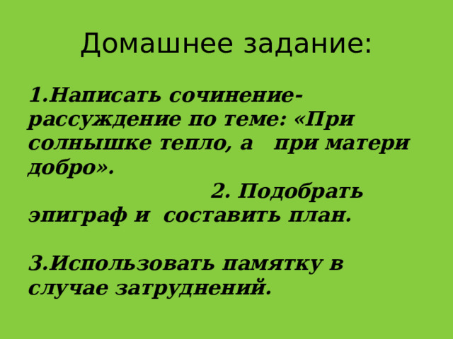 Домашнее задание: 1.Написать сочинение-рассуждение по теме: «При солнышке тепло, а при матери добро». 2. Подобрать эпиграф и составить план. 3.Использовать памятку в случае затруднений. 