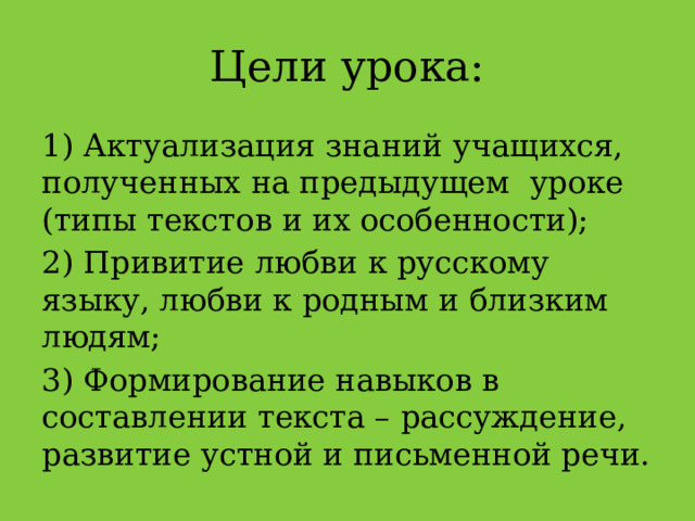 Цели урока: 1) Актуализация знаний учащихся, полученных на предыдущем уроке (типы текстов и их особенности); 2) Привитие любви к русскому языку, любви к родным и близким людям; 3) Формирование навыков в составлении текста – рассуждение, развитие устной и письменной речи. 