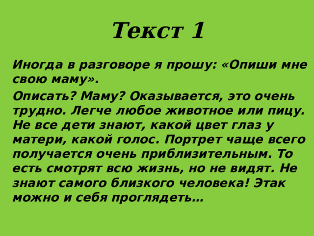 Текст 1 Иногда в разговоре я прошу: «Опиши мне свою маму». Описать? Маму? Оказывается, это очень трудно. Легче любое животное или пицу. Не все дети знают, какой цвет глаз у матери, какой голос. Портрет чаще всего получается очень приблизительным. То есть смотрят всю жизнь, но не видят. Не знают самого близкого человека! Этак можно и себя проглядеть… 