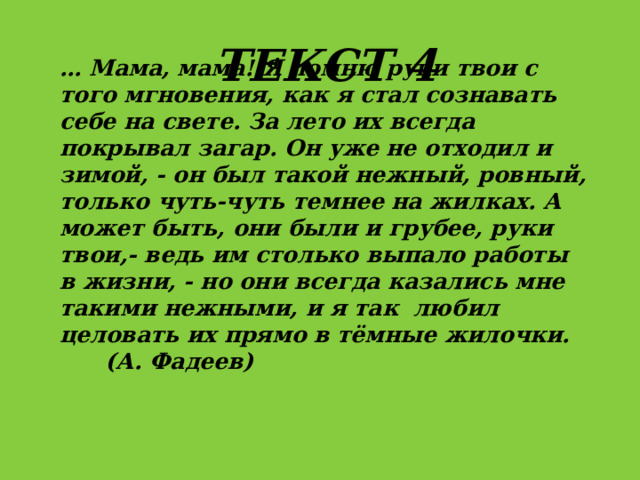 Текст 4 … Мама, мама! Я помню руки твои с того мгновения, как я стал сознавать себе на свете. За лето их всегда покрывал загар. Он уже не отходил и зимой, - он был такой нежный, ровный, только чуть-чуть темнее на жилках. А может быть, они были и грубее, руки твои,- ведь им столько выпало работы в жизни, - но они всегда казались мне такими нежными, и я так любил целовать их прямо в тёмные жилочки. (А. Фадеев) 