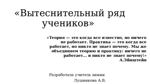 «Вытеснительный ряд учеников»   «Теория — это когда все известно, но ничего не работает. Практика — это когда все работает, но никто не знает почему. Мы же объединяем теорию и практику: ничего не работает… и никто не знает почему!» А.Эйнштейн Разработала учитель химии Лушникова А.В. 